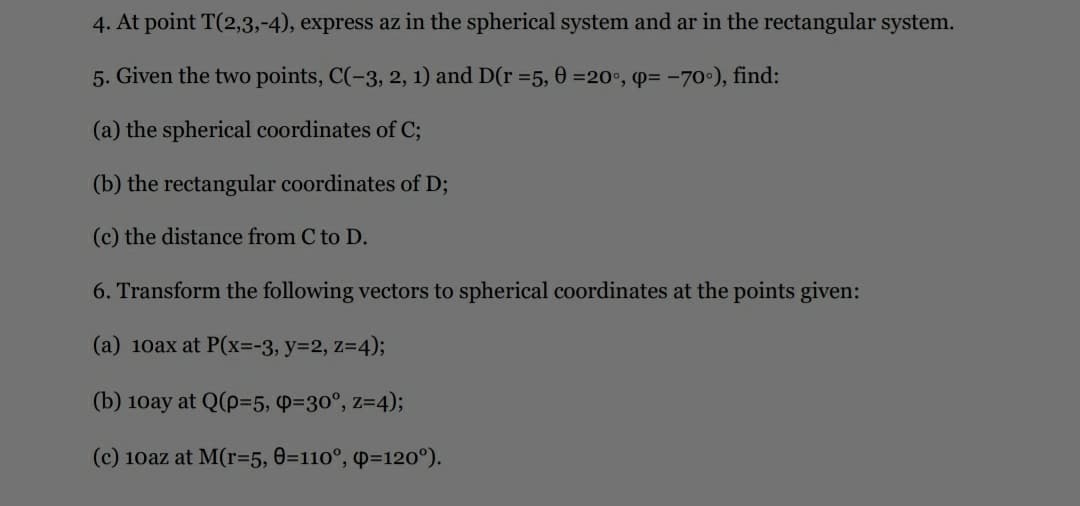 4. At point T(2,3,-4), express az in the spherical system and ar in the rectangular system.
5. Given the two points, C(-3, 2, 1) and D(r =5, 0 =20°, p= -70°), find:
(a) the spherical coordinates of C;
(b) the rectangular coordinates of D;
(c) the distance from C to D.
6. Transform the following vectors to spherical coordinates at the points given:
(a) 10ax at P(x=-3, y=2, z=4);
(b) 10ay at Q(p=5, P=30°, z=4);
(c) 10az at M(r=5, 0=110°, p=120°).
