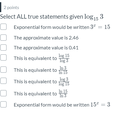 2 points
Select ALL true statements given log15 3
O Exponential form would be written 3" = 15
The approximate value is 2.46
The approximate value is 0.41
log 15
Tog 3
In 3
In 15
This is equivalent to
This is equivalent to
O This is equivalent to og 15
log 3
This is equivalent to 3
In 15
O Exponential form would be written 15 = 3
