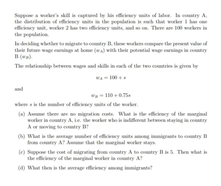Suppose a worker's skill is captured by his efficiency units of labor. In country A,
the distribution of efficiency units in the population is such that worker 1 has one
efficiency unit, worker 2 has two efficiency units, and so on. There are 100 workers in
the population.
In deciding whether to migrate to country B, these workers compare the present value of
their future wage earnings at home (wA) with their potential wage earnings in country
B (wB).
The relationship between wages and skills in each of the two countries is given by
WA = 100 + s
and
WB = 110 + 0.75s
where s is the number of efficiency units of the worker.
(a) Assume there are no migration costs. What is the efficiency of the marginal
worker in country A, i.e. the worker who is indifferent between staying in country
A or moving to country B?
(b) What is the average number of efficiency units among immigrants to country B
from country A? Assume that the marginal worker stays.
(c) Suppose the cost of migrating from country A to country B is 5. Then what is
the efficiency of the marginal worker in country A?
(d) What then is the average efficiency among immigrants?

