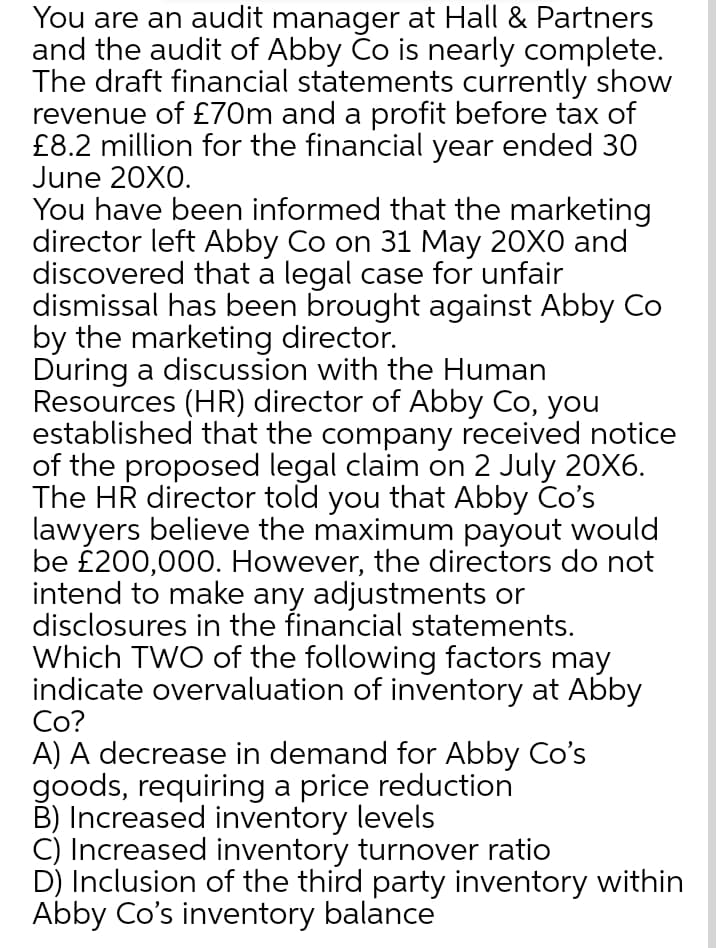 You are an audit manager at Hall & Partners
and the audit of Abby Co is nearly complete.
The draft financial statements currently show
revenue of £70m and a profit before tax of
£8.2 million for the financial year ended 30
June 20X0.
You have been informed that the marketing
director left Abby Co on 31 May 20X0 and
discovered that a legal case for unfair
dismissal has been brought against Abby Co
by the marketing director.
During a discussion with the Human
Resources (HR) director of Abby Co, you
established that the company received notice
of the proposed legal claim on 2 July 20X6.
The HR director told you that Abby Co's
lawyers believe the maximum payout would
be £200,000. However, the directors do not
intend to make any adjustments or
disclosures in the financial statements.
Which TWO of the following factors may
indicate overvaluation of inventory at Abby
Co?
A) A decrease in demand for Abby Co's
goods, requiring a price reduction
B) Increased inventory levels
C) Increased inventory turnover ratio
D) Inclusion of the third party inventory within
Abby Co's inventory balance
