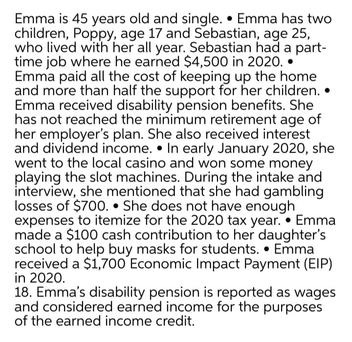 Emma is 45 years old and single. • Emma has two
children, Poppy, age 17 and Sebastian, age 25,
who lived with her all year. Sebastian had a part-
time job where he earned $4,500 in 2020. •
Emma paid all the cost of keeping up the home
and more than half the support for her children.
Emma received disability pension benefits. She
has not reached the minimum retirement age of
her employer's plan. She also received interest
and dividend income. • In early January 2020, she
went to the local casino and won some money
playing the slot machines. During the intake and
interview, she mentioned that she had gambling
losses of $700. • She does not have enough
expenses to itemize for the 2020 tax year. • Emma
made a $100 cash contribution to her daughter's
school to help buy masks for students. • Emma
received a $1,700 Economic Impact Payment (EIP)
in 2020.
18. Emma's disability pension is reported as wages
and considered earned income for the purposes
of the earned income credit.
