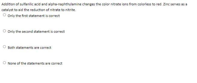 Addition of sulfanilic acid and alpha-naphthylamine changes the color nitrate ions from colorless to red. Zinc serves as a
catalyst to aid the reduction of nitrate to nitrite.
O Only the first statement is correct
O Only the second statement is correct
Both statements are correct
O None of the statements are correct
