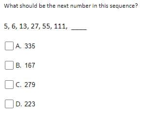 What should be the next number in this sequence?
5, 6, 13, 27, 55, 111,
А. 335
B. 167
C. 279
D. 223
