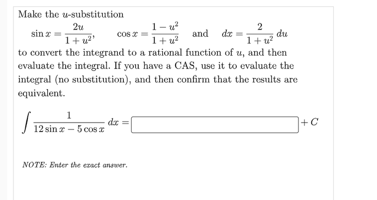 Make the u-substitution
1– u?
1+ u?
2
du
1+ u?
to convert the integrand to a rational function of u, and then
evaluate the integral. If you have a CAS, use it to evaluate the
2u
sin x
COs x =
and
dx
1+ u2'
integral (no substitution), and then confirm that the results are
equivalent.
1
dx
12 sin x – 5 cos x
+C
-
NOTE: Enter the exact answer.
