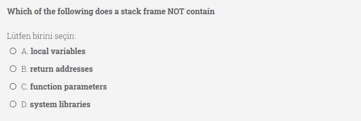 Which of the following does a stack frame NOT contain
Lütfen birini seçin:
O A. local variables
O B. return addresses
O. function parameters
O D. system libraries
