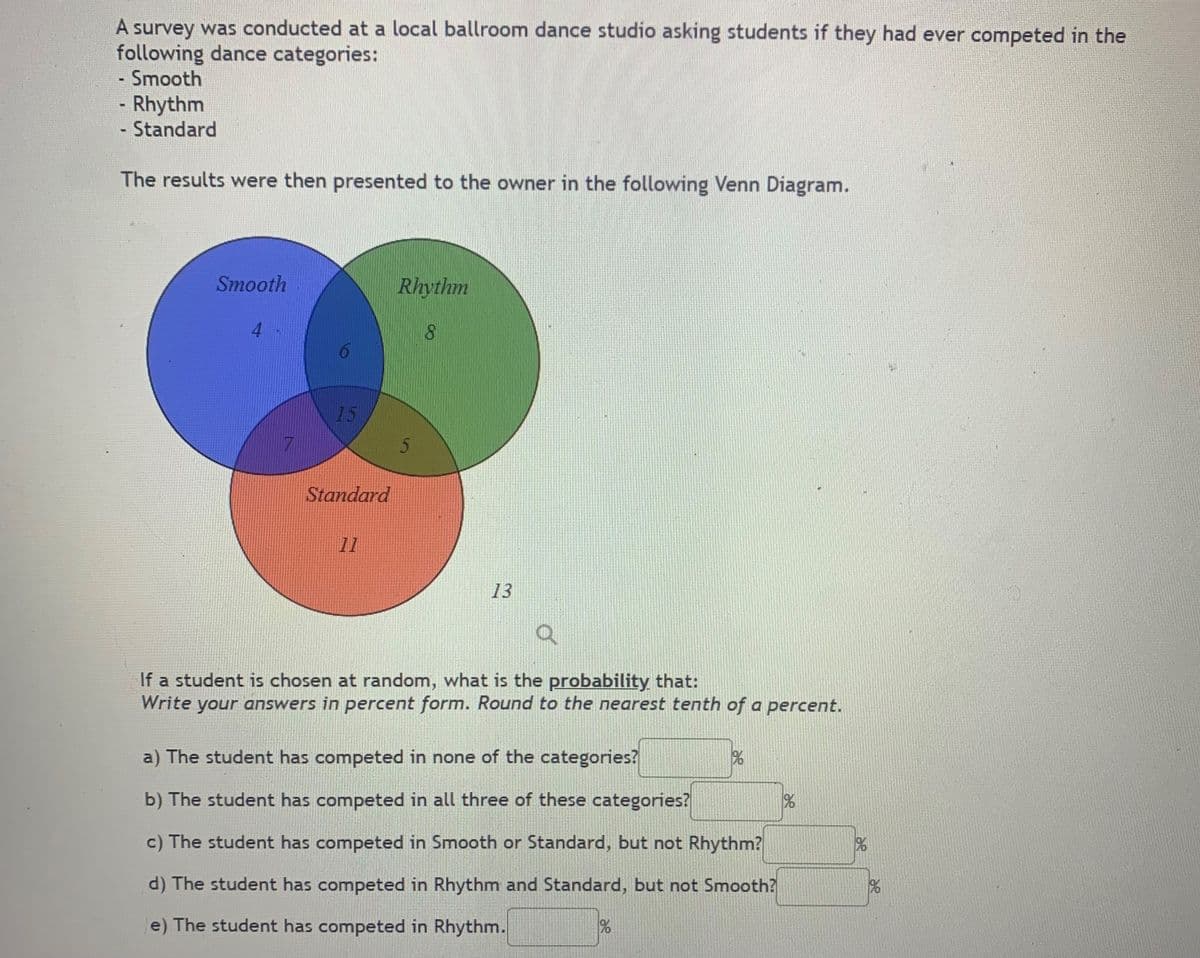 A survey was conducted at a local ballroom dance studio asking students if they had ever competed in the
following dance categories:
Smooth
Rhythm
Standard
The results were then presented to the owner in the following Venn Diagram.
Smooth
Rhythm
4.
8.
15
Standard
11
13
If a student is chosen at random, what is the probability that:
Write your answers in percent form. Round to the nearest tenth of a percent.
a) The student has competed in none of the categories?
b) The student has competed in all three of these categories?
c) The student has competed in Smooth or Standard, but not Rhythm?
d) The student has competed in Rhythm and Standard, but not Smooth?
e) The student has competed in Rhythm.
