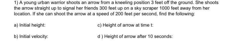 1) A young urban warrior shoots an arrow from a kneeling position 3 feet off the ground. She shoots
the arrow straight up to signal her friends 300 feet up on a sky scraper 1000 feet away from her
location. If she can shoot the arrow at a speed of 200 feet per second, find the following:
a) Initial height:
c) Height of arrow at time t:
b) Initial velocity:
d) Height of arrow after 10 seconds:
