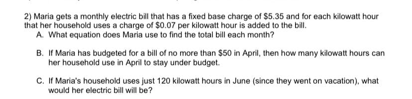 2) Maria gets a monthly electric bill that has a fixed base charge of $5.35 and for each kilowatt hour
that her household uses a charge of $0.07 per kilowatt hour is added to the bill.
A. What equation does Maria use to find the total bill each month?
B. If Maria has budgeted for a bill of no more than $50 in April, then how many kilowatt hours can
her household use in April to stay under budget.
C. If Maria's household uses just 120 kilowatt hours in June (since they went on vacation), what
would her electric bill will be?
