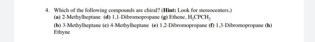 4. Which of the following compounds are chiral? (Hint: Look for stereocenters.)
(a) 2-Methylheptane (d) 1,1-Dibromopropane (g) Ethene, H,CPCH,
(b) 3-Methylheptane (c) 4-Methylheptane (e) 1,2-Dibromopropane (f) 1,3-Dibromopropane (h)
Ethyne
