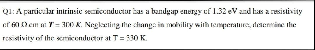 Q1: A particular intrinsic semiconductor has a bandgap energy of 1.32 eV and has a resistivity
of 60 N.cm at T = 300 K. Neglecting the change in mobility with temperature, determine the
resistivity of the semiconductor at T = 330 K.
