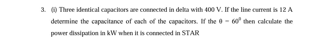 3. (i) Three identical capacitors are connected in delta with 400 V. If the line current is 12 A
determine the capacitance of each of the capacitors. If the 0 =
60° then calculate the
power dissipation in kW when it
connected in STAR

