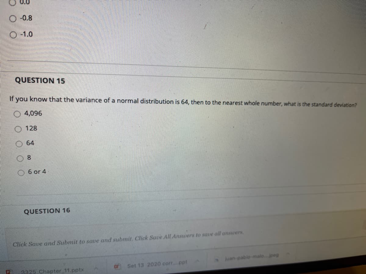 O -0.8
-1.0
QUESTION 15
If you know that the variance of a normal distribution is 64, then to the nearest whole number, what is the standard deviation?
4,096
128
64
8.
O6 or 4
QUESTION 16
Click Save and Submit to save and submit, Click Save All Answers to save all answers.
juan-pablo-malo. jpeg
Set 13 2020 corr..ppt
3325 Chapter 11.pptx
