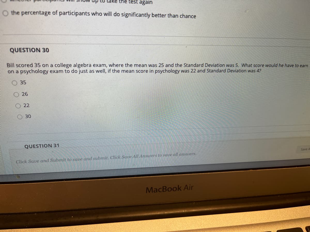 thể test again
O the percentage of participants who will do significantly better than chance
QUESTION 30
Bill scored 35 on a college algebra exam, where the mean was 25 and the Standard Deviation was 5. What score would he have to earn
on a psychology exam to do just as well, if the mean score in psychology was 22 and Standard Deviation was 4?
35
26
O 22
O 30
QUESTION 31
Save A
Click Save and Submit to save and submit. Click Save All Answers to save all answers.
MacBook Air
