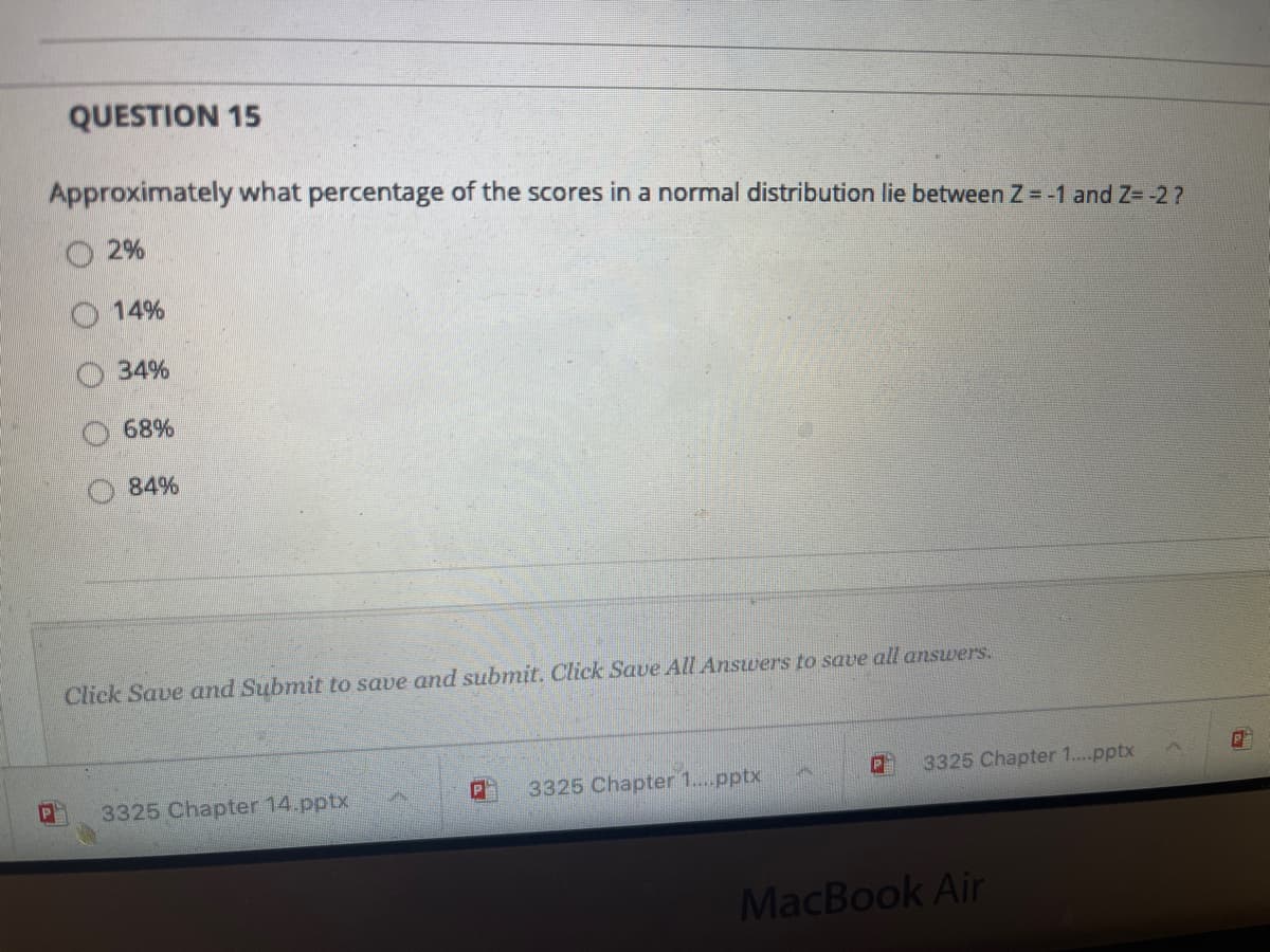 QUESTION 15
Approximately what percentage of the scores in a normal distribution lie between Z = -1 and Z=-27
2%
14%
34%
68%
84%
Click Save and Submit to save and submit. Click Save All Answers to save all answers.
3325 Chapter 1..pptx
3325 Chapter 1.pptx
3325 Chapter 14.pptx
MacBook Air

