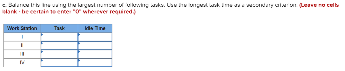 c. Balance this line using the largest number of following tasks. Use the longest task time as a secondary criterion. (Leave no cells
blank - be certain to enter "0" wherever required.)
Work Station
|
||
III
IV
Task
Idle Time