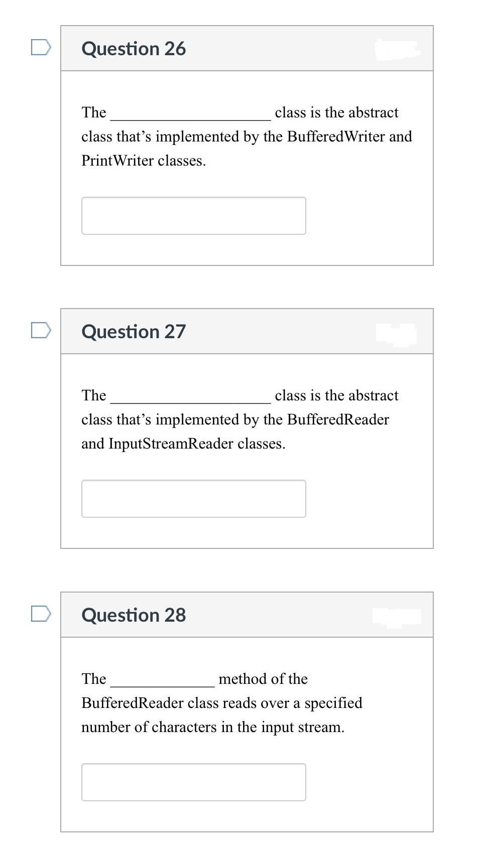 Question 26
The
class is the abstract
class that's implemented by the BufferedWriter and
Print Writer classes.
Question 27
The
class is the abstract
class that's implemented by the BufferedReader
and InputStreamReader classes.
Question 28
The
method of the
Buffered Reader class reads over a specified
number of characters in the input stream.