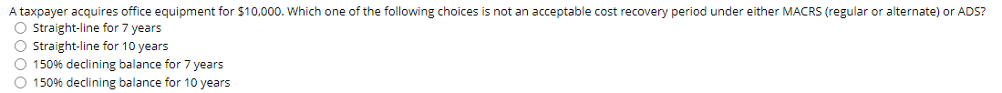 A taxpayer acquires office equipment for $10,000. Which one of the following choices is not an acceptable cost recovery period under either MACRS (regular or alternate) or ADS?
O Straight-line for 7 years
O straight-line for 10 years
O 150% declining balance for 7 years
O 150% declining balance for 10 years
