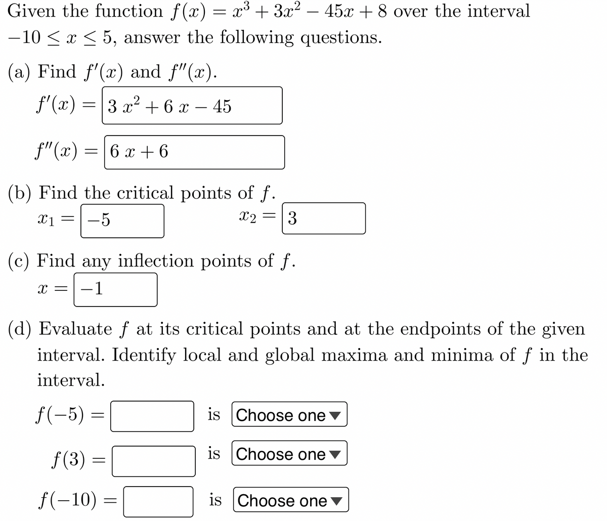 Given the function f(x) = x³ + 3x² - 45x+8 over the interval
−10 ≤ x ≤ 5, answer the following questions.
(a) Find f'(x) and f"(x).
ƒ'(x)=
=
f"(x)
(b) Find the critical points of f.
x1 =
-5
x2 = 3
=
3 x² + 6 x − 45
(c) Find any inflection points of f.
X =
-1
ƒ(3)
6 x + 6
(d) Evaluate ƒ at its critical points and at the endpoints of the given
interval. Identify local and global maxima and minima of f in the
interval.
f(-5) =
=
f(-10) =
=
is Choose one
is Choose one
is Choose one