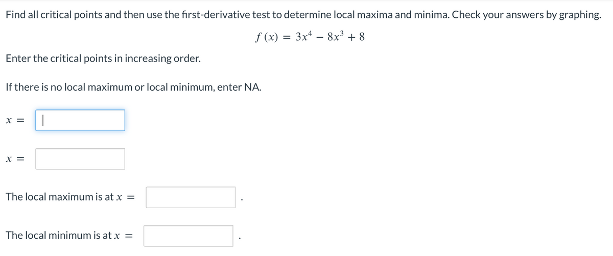 Find all critical points and then use the first-derivative test to determine local maxima and minima. Check your answers by graphing.
f (x) = 3x² − 8x³ +8
Enter the critical points in increasing order.
If there is no local maximum or local minimum, enter NA.
X =
X =
|
The local maximum is at x =
The local minimum is at x =