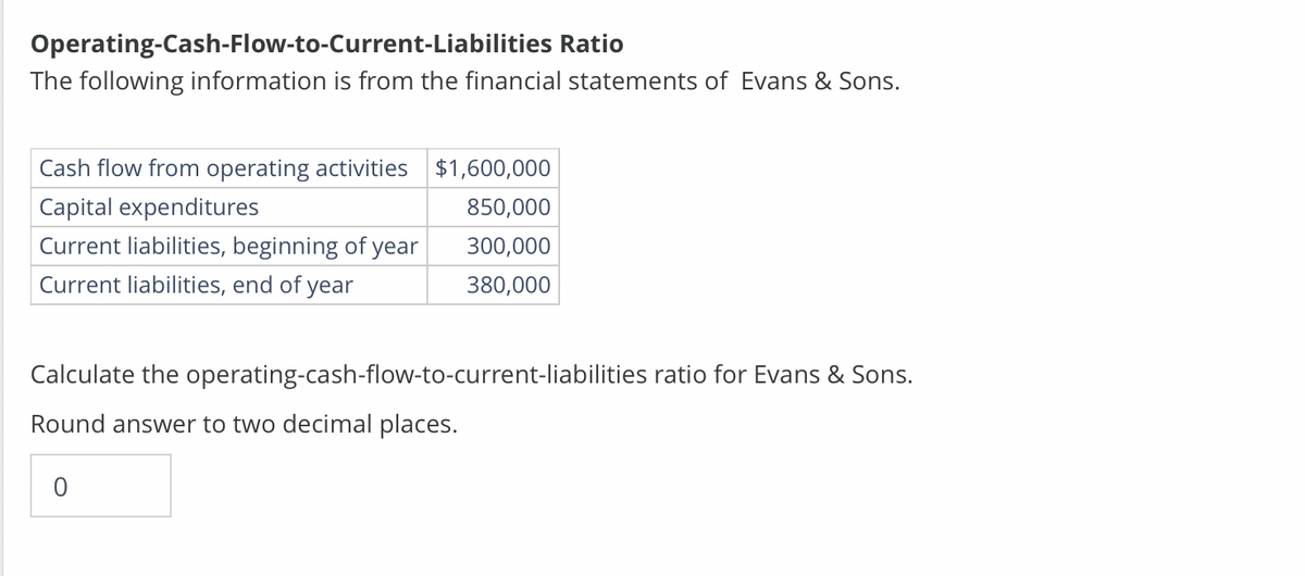 Operating-Cash-Flow-to-Current-Liabilities Ratio
The following information is from the financial statements of Evans & Sons.
Cash flow from operating activities $1,600,000
Capital expenditures
850,000
Current liabilities, beginning of year
300,000
Current liabilities, end of year
380,000
Calculate the operating-cash-flow-to-current-liabilities ratio for Evans & Sons.
Round answer to two decimal places.
0