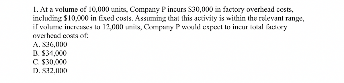 1. At a volume of 10,000 units, Company P incurs $30,000 in factory overhead costs,
including $10,000 in fixed costs. Assuming that this activity is within the relevant range,
if volume increases to 12,000 units, Company P would expect to incur total factory
overhead costs of:
A. $36,000
B. $34,000
C. $30,000
D. $32,000