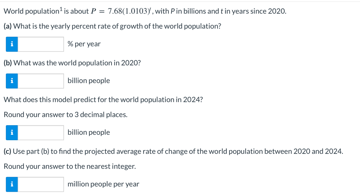 World population ¹ is about P
=
(a) What is the yearly percent rate of growth of the world population?
% per year
(b) What was the world population in 2020?
billion people
What does this model predict for the world population in 2024?
Round your answer to 3 decimal places.
billion people
7.68(1.0103), with P in billions and t in years since 2020.
(c) Use part (b) to find the projected average rate of change of the world population between 2020 and 2024.
Round your answer to the nearest integer.
million people per year
i