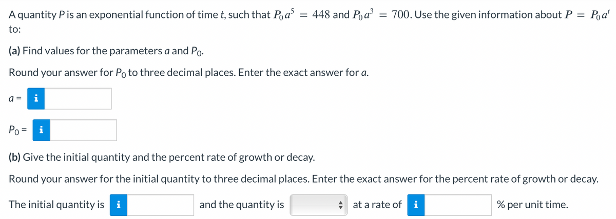 Po at
A quantity P is an exponential function of time t, such that Pas = 448 and P₁ a³ = 700. Use the given information about P =
to:
(a) Find values for the parameters a and Po.
Round your answer for Po to three decimal places. Enter the exact answer for a.
a = i
Po =
(b) Give the initial quantity and the percent rate of growth or decay.
Round your answer for the initial quantity to three decimal places. Enter the exact answer for the percent rate of growth or decay.
The initial quantity is i
and the quantity is
at a rate of i
% per unit time.