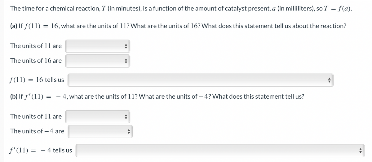 The time for a chemical reaction, T (in minutes), is a function of the amount of catalyst present, a (in milliliters), so T = f(a).
(a) If f(11) = 16, what are the units of 11? What are the units of 16? What does this statement tell us about the reaction?
The units of 11 are
The units of 16 are
= 16 tells us
ƒ(11) :
(b) If f'(11)
=
-
- 4, what are the units of 11? What are the units of - 4? What does this statement tell us?
The units of 11 are
ƒ'(11)
The units of - 4 are
= - 4 tells us