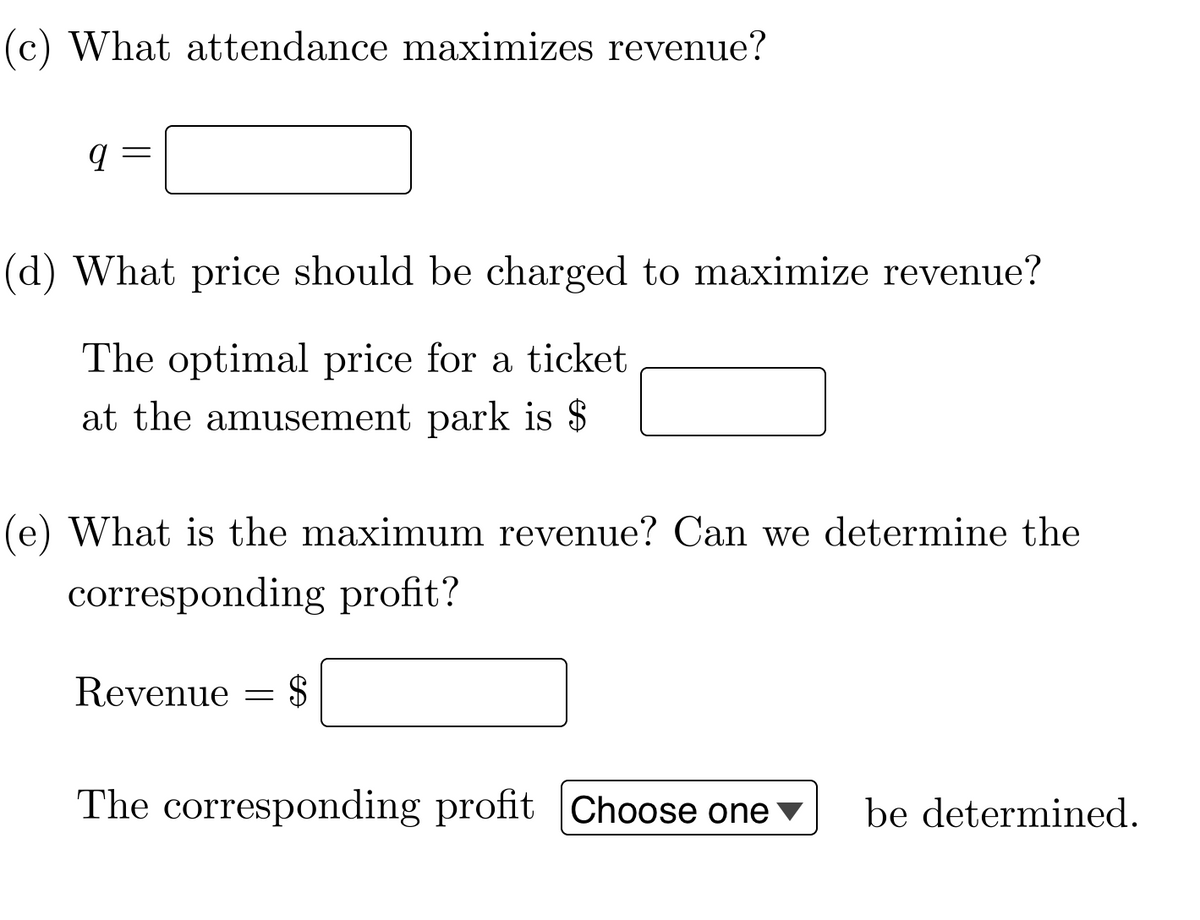 (c) What attendance maximizes revenue?
9
(d) What price should be charged to maximize revenue?
The optimal price for a ticket
at the amusement park is $
(e) What is the maximum revenue? Can we determine the
corresponding profit?
Revenue
=
$
The corresponding profit Choose one be determined.