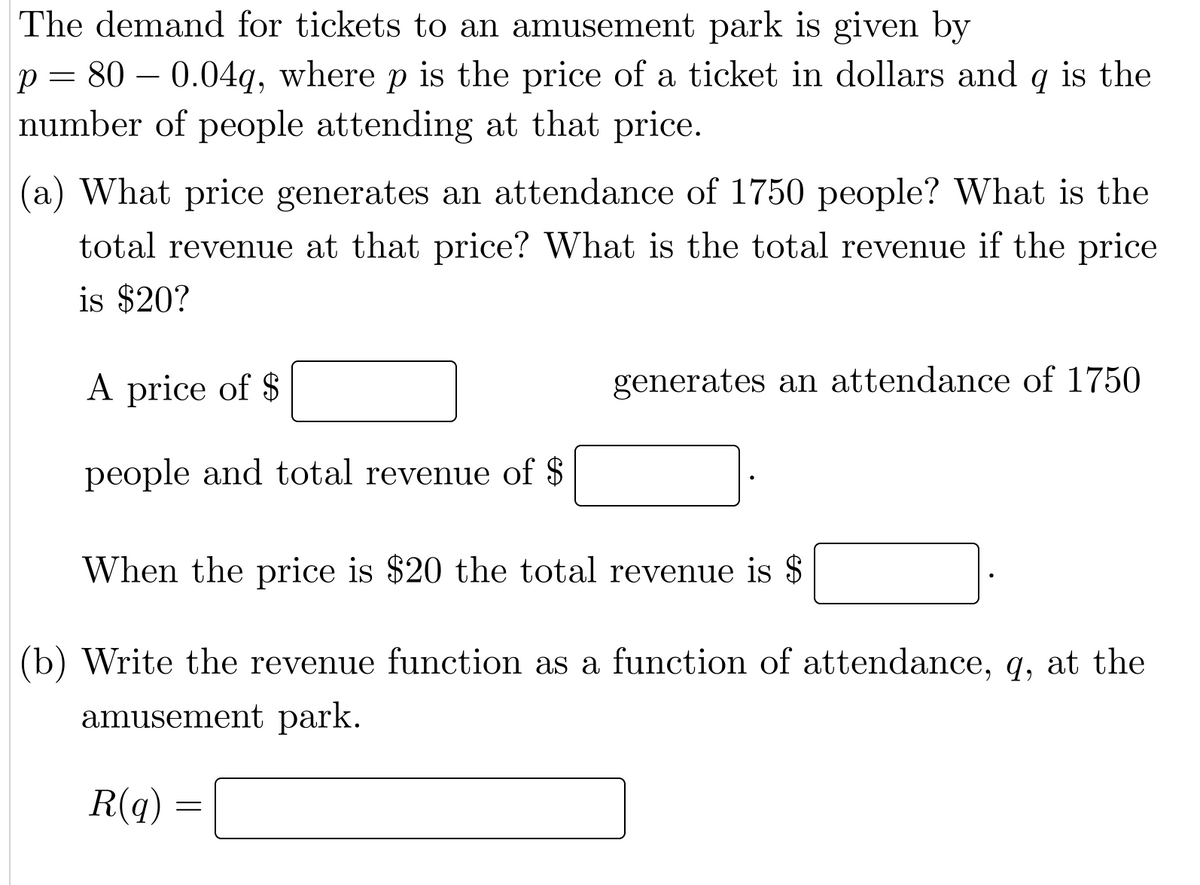 The demand for tickets to an amusement park is given by
р 800.04q, where p is the price of a ticket in dollars and q is the
number of people attending at that price.
=
(a) What price generates an attendance of 1750 people? What is the
total revenue at that price? What is the total revenue if the price
is $20?
A price of $
people and total revenue of $
When the price is $20 the total revenue is $
(b) Write the revenue function as a function of attendance, q, at the
amusement park.
R(q)
generates an attendance of 1750
=