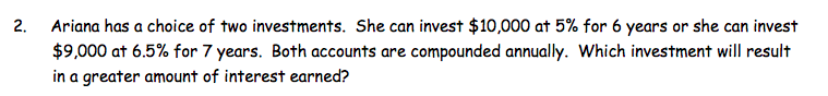 Ariana has a choice of two investments. She can invest $10,000 at 5% for 6 years or she can invest
$9,000 at 6.5% for 7 years. Both accounts are compounded annually. Which investment will result
in a greater amount of interest earned?
2.
