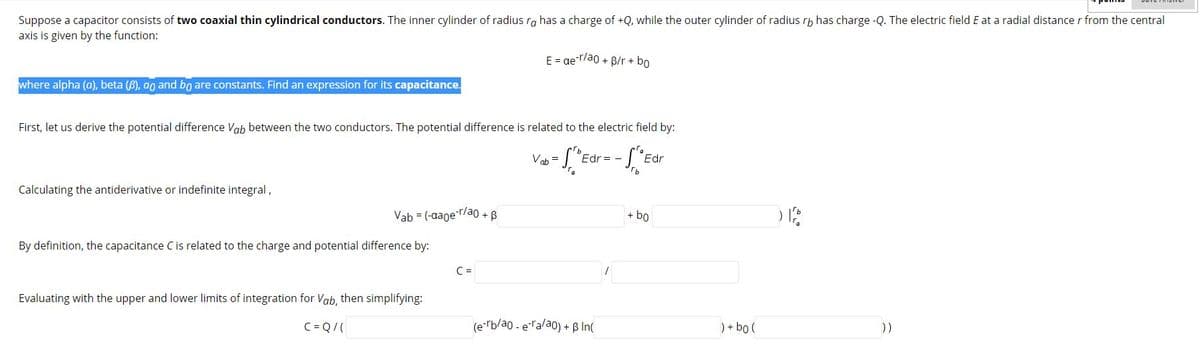 Suppose a capacitor consists of two coaxial thin cylindrical conductors. The inner cylinder of radius ra has a charge of +Q, while the outer cylinder of radius rh has charge -Q. The electric field E at a radial distance r from the central
axis is given by the function:
E = ae-r/ao + B/r + bo
where alpha (a), beta (B), ao and bo are constants. Find an expression for its capacitance.
First, let us derive the potential difference Vab between the two conductors. The potential difference is related to the electric field by:
Vab =
Edr = -
Edr
Calculating the antiderivative or indefinite integral,
Vab = (-aager/ao + B
+ bo
By definition, the capacitance Cis related to the charge and potential difference by:
C =
Evaluating with the upper and lower limits of integration for Vab, then simplifying:
C = Q/(
(e rb/ao - eTalao) + B In(
) + bo (
))
