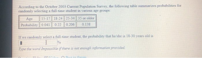 According to the October 2003 Current Population Survey, the following table summarizes probabilities for
randomly selecting a full-time student in various age groups:
15-17 18-24 25-34 35 or older
Age
Probability 0.041
0.22 0.206
0.138
If we randomly select a full-time student, the probability that he/she is 18-30 years old is
Type the word Impossible if there is not enough information provided.
Dan fanm

