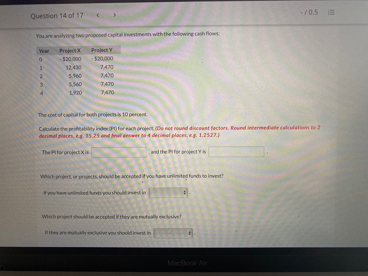 -/0.5
Question 14 of 17
You are analyzing two proposed capital investments with the following cash flows:
Year
Project X
Project Y
0.
$20,000
- $20,000
1
12,430
7,470
5,960
7,470
3
5,560
7,470
4
1,920
7,470
The cost of capital for both projects is 10 percent.
Calculate the profitability index (PI) for each project. (Do not round discount factors. Round intermediate calculations to 2
decimal places, e.g. 15.25 and final answer to 4 decimal places, e.g. 1.2527.)
The PI for project X is
and the PI for project Y is
Which project, or projects, should be accepted if you have unlimited funds to invest?
If you have unlimited funds you should invest in
Which project should be accepted if they are mutually exclusive?
If they are mutually exclusive you should invest in
MacBook Air
III
