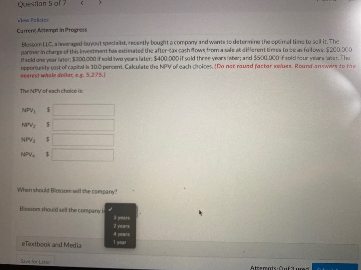 Question 5 of 7
View Policies
Current Attempt in Progress
Blossom LLC, a leveraged-buyout specialist, recently bought a company and wants to determine the optimal time to sell it. The
partner in charge of this investment has estimated the after-tax cash flows from a sale at different times to be as follows: $200.000
if sold one year later; $300,000 if sold two years later; $400,000 if sold three years later; and $500,000 if sold four years later. The
opportunity cost of capital is 10.0 percent. Calculate the NPV of each choices. (Do not round factor values. Round answers to the
nearest whole dollar, eg. 5,275.)
The NPV of each choice is:
NPV1
2$
NPV2
%24
NPV3
%24
NPV4
%24
When should Blossom sell the company?
Blossom should sell the company i
3 years
2 years
4 years
eTextbook and Media
1 year
Save for Later
Attempts: 0 of 3 used
