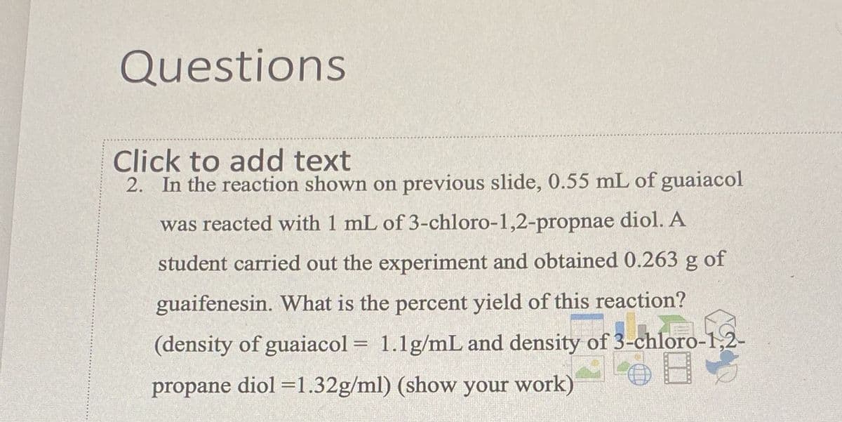 Questions
Click to add text
2. In the reaction shown on previous slide, 0.55 mL of guaiacol
was reacted with 1 mL of 3-chloro-1,2-propnae diol. A
student carried out the experiment and obtained 0.263 g of
guaifenesin. What is the percent yield of this reaction?
(density of guaiacol = 1.1g/mL and density of 3-chloro-1,2-
%3D
propane diol =1.32g/ml) (show your work)
