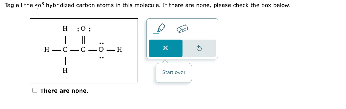 Tag all the sp3 hybridized carbon atoms in this molecule. If there are none, please check the box below.
H
H-C-C-O-H
|
:0:
H
There are none.
×
Start over