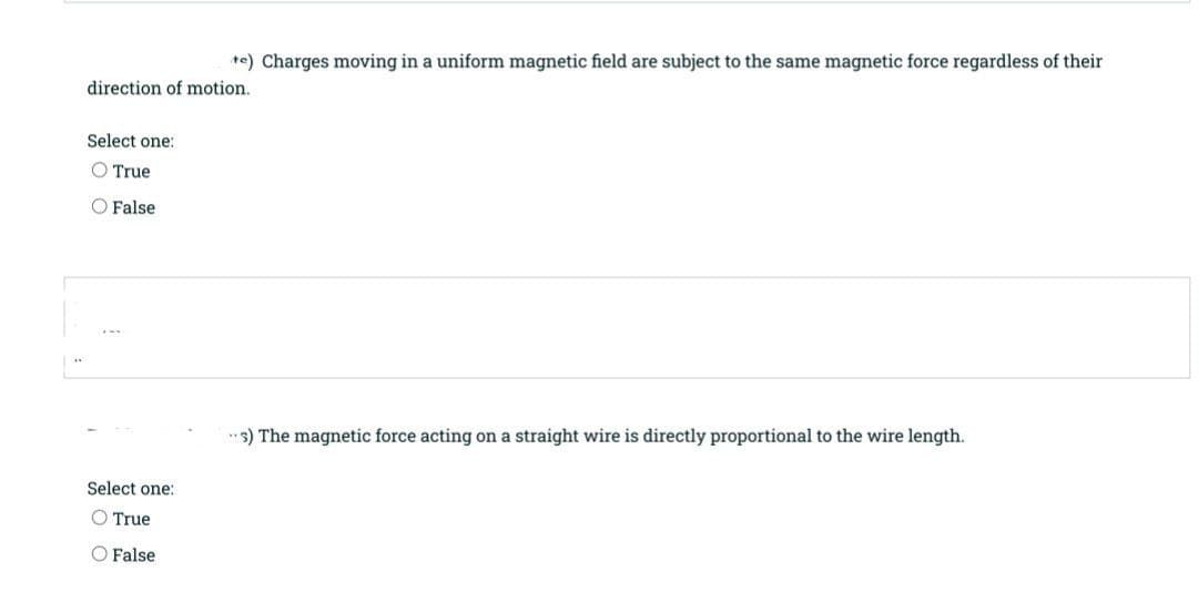te) Charges moving in a uniform magnetic field are subject to the same magnetic force regardless of their
direction of motion.
Select one:
True
O False
"s) The magnetic force acting on a straight wire is directly proportional to the wire length.
Select one:
O True
O False
