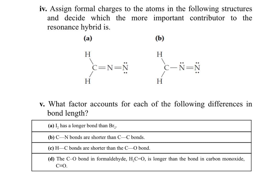iv. Assign formal charges to the atoms in the following structures
and decide which the more important contributor to the
resonance hybrid is.
(a)
(b)
H
H
c=N=N
c-N=N
H.
H
v. What factor accounts for each of the following differences in
bond length?
(a) I, has a longer bond than Br,.
(b) C-N bonds are shorter than C-C bonds.
(c) H C bonds are shorter than the C-O bond.
(d) The C-O bond in formaldehyde, H,C=0, is longer than the bond in carbon monoxide,
C=O.
