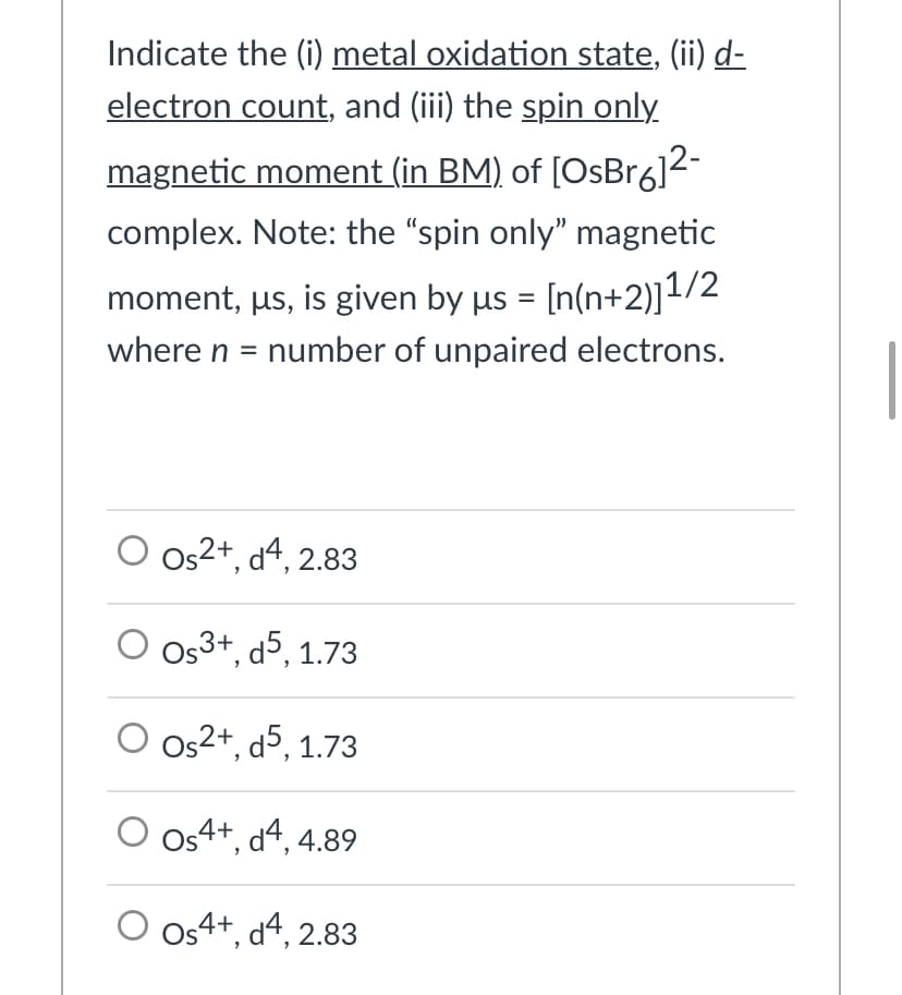Indicate the (i) metal oxidation state, (ii) d-
electron count, and (iii) the spin only
magnetic moment (in BM) of [OsBr6]2-
complex. Note: the "spin only" magnetic
moment, us, is given by µs = [n(n+2)]1/2
%3D
where n = number of unpaired electrons.
Os2+, d4, 2.83
Os3+, d5, 1.73
Os2+, d5, 1.73
Os4+, d4, 4.89
Os4+, d4, 2.83

