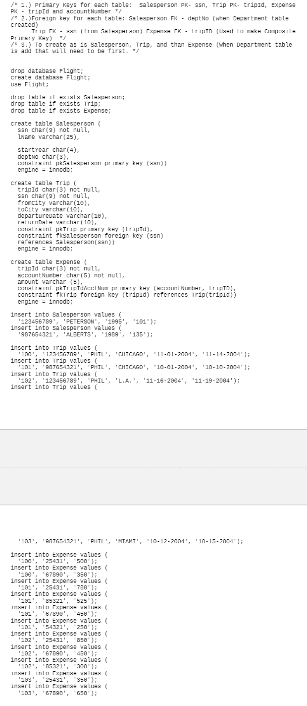 /* 1.) Primary Keys for each table: salesperson PK- ssn, Trip PK- tripId, Expense
PK - tripId and accountNumber */
/* 2.)Foreign key for each table: Salesperson FK - deptNo (when Department table
created)
Trip FK - ssn (from Salesperson) Expense FK - tripID (Used to make composite
Primary Key) */
/* 3.) To create as is Salesperson, Trip, and than Expense (When Department table
is add that will need to be first. */
drop database Flight;
create database Flight;
use Flight;
drop table if exists Salesperson;
drop table if exists Trip;
drop table if exists Expense;
create table salesperson (
ssn char(9) not null,
ZName varchar (25),
startYear char(4),
deptNo char (3),
constraint pksalesperson primary key (ssn))
engine = innodb;
create table Trip (
tripid char (3) not null,
ssn char(9) not null,
fromcity varchar (10),
tocity varchar (10),
departureDate varchar(10),
returnDate varchar (10),
constraint pkTrip primary key (tripId),
constraint fksalesperson foreign key (ssn)
references sSalesperson(ssn))
engine = innodb;
create table Expense (
tripId char (3) not null,
accountNumber char(5) not null,
amount varchar (5),
constraint pkTripidAcctNum primary key (accountNumber, tripID),
constraint fkTrip foreign key (tripId) references Trip(tripId))
engine = innodb;
insert into Salesperson values (
'123456789', 'PETERSON', '1995', '101');
insert into salesperson values
'987654321', 'ALBERTS', '1989', '135');
insert into Trip values (
'100', '123456789', 'PHIL', 'CHICAGO', '11-01-2004', '11-14-2004');
insert into Trip values (
'101', '987654321', 'PHIL', 'CHICAGO', '10-01-2004', '10-10-2004');
insert into Trip values (
'102', '123456789', 'PHIL', 'L.A.', '11-16-2004', '11-19-2004');
insert into Trip values (
'103', '987654321', 'PHIL', 'MIAMI', '10-12-2004', '10-15-2004');
insert into Expense values (
'100', '25431', '500');
insert into Expense values (
'100', '67890', '350');
insert into Expense values (
'101', '25431', '780');
insert into Expense values (
'101', '85321', '525');
insert into Expense values (
'101', '67890', '450');
insert into Expense values (
'101', '54321', '250');
insert into Expense values (
'102', '25431', '850');
insert into Expense values (
'102', '67890', '450');
insert into Expense values (
'102', '85321', '300');
insert into Expense values (
'103', '25431', '350');
insert into Expense values (
'103', '67890', '650');
