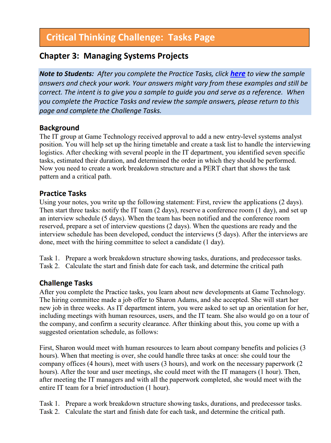 Critical Thinking Challenge: Tasks Page
Chapter 3: Managing Systems Projects
Note to Students: After you complete the Practice Tasks, click here to view the sample
answers and check your work. Your answers might vary from these examples and still be
correct. The intent is to give you a sample to guide you and serve as a reference. When
you complete the Practice Tasks and review the sample answers, please return to this
page and complete the Challenge Tasks.
Background
The IT group at Game Technology received approval to add a new entry-level systems analyst
position. You will help set up the hiring timetable and create a task list to handle the interviewing
logistics. After checking with several people in the IT department, you identified seven specific
tasks, estimated their duration, and determined the order in which they should be performed.
Now you need to create a work breakdown structure and a PERT chart that shows the task
pattern and a critical path.
Practice Tasks
Using your notes, you write up the following statement: First, review the applications (2 days).
Then start three tasks: notify the IT team (2 days), reserve a conference room (1 day), and set up
an interview schedule (5 days). When the team has been notified and the conference room
reserved, prepare a set of interview questions (2 days). When the questions are ready and the
interview schedule has been developed, conduct the interviews (5 days). After the interviews are
done, meet with the hiring committee to select a candidate (1 day).
Task 1. Prepare a work breakdown structure showing tasks, durations, and predecessor tasks.
Task 2. Calculate the start and finish date for each task, and determine the critical path
Challenge Tasks
After you complete the Practice tasks, you learn about new developments at Game Technology.
The hiring committee made a job offer to Sharon Adams, and she accepted. She will start her
new job in three weeks. As IT department intern, you were asked to set up an orientation for her,
including meetings with human resources, users, and the IT team. She also would go on a tour of
the company, and confirm a security clearance. After thinking about this, you come up with a
suggested orientation schedule, as follows:
First, Sharon would meet with human resources to learn about company benefits and policies (3
hours). When that meeting is over, she could handle three tasks at once: she could tour the
company
offices (4 hours), meet with users (3 hours), and work on the necessary paperwork (2
hours). After the tour and user meetings, she could meet with the IT managers (1 hour). Then,
after meeting the IT managers and with all the paperwork completed, she would meet with the
entire IT team for a brief introduction (1 hour).
Task 1. Prepare a work breakdown structure showing tasks, durations, and predecessor tasks.
Task 2. Calculate the start and finish date for each task, and determine the critical path.
