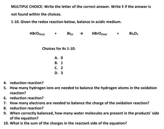 MULTIPLE CHOICE: Write the letter of the correct answer. Write E if the answer is
not found within the choices.
1-10. Given the redox reaction below, balance in acidic medium.
HBRO3(aq)
Big)
HBRO2(aq)
BizO3
Choices for #s 1-10:
А. О
В. 1
С. 2
D. 3
4. reduction reaction?
5. How many hydrogen ions are needed to balance the hydrogen atoms in the oxidation
reaction?
6. reduction reaction?
7. How many electrons are needed to balance the charge of the oxidation reaction?
8. reduction reaction?
9. When correctly balanced, how many water molecules are present in the products' side
of the equation?
10. What is the sum of the charges in the reactant side of the equation?
