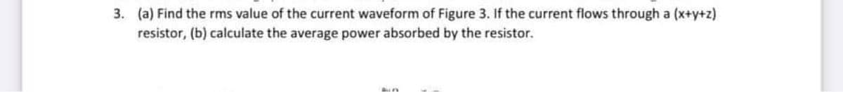 3. (a) Find the rms value of the current waveform of Figure 3. If the current flows through a (x+y+z)
resistor, (b) calculate the average power absorbed by the resistor.
Bun