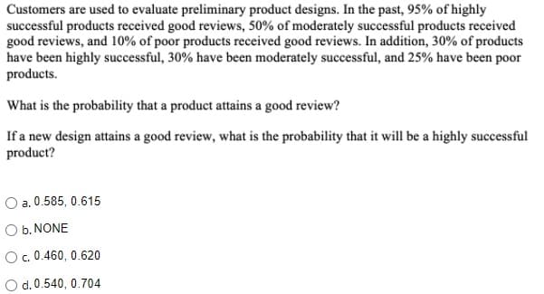 Customers are used to evaluate preliminary product designs. In the past, 95% of highly
successful products received good reviews, 50% of moderately successful products received
good reviews, and 10% of poor products received good reviews. In addition, 30% of products
have been highly successful, 30% have been moderately successful, and 25% have been poor
products.
What is the probability that a product attains a good review?
If a new design attains a good review, what is the probability that it will be a highly successful
product?
a. 0.585, 0.615
O b. NONE
O.0.460, 0.620
O d.0.540, 0.704
