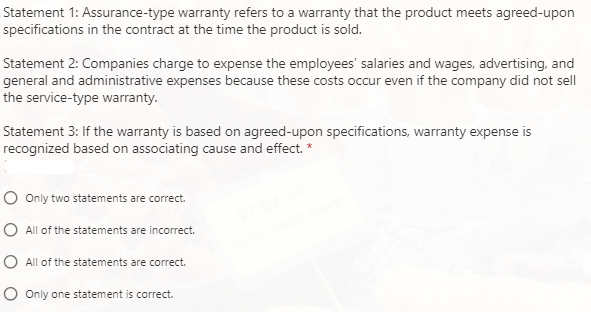 Statement 1: Assurance-type warranty refers to a warranty that the product meets agreed-upon
specifications in the contract at the time the product is sold.
Statement 2: Companies charge to expense the employees' salaries and wages, advertising, and
general and administrative expenses because these costs occur even if the company did not sell
the service-type warranty.
Statement 3: If the warranty is based on agreed-upon specifications, warranty expense is
recognized based on associating cause and effect. *
O Only two statements are correct.
O All of the statements are incorrect.
O All of the statements are correct.
O Only one statement is correct.

