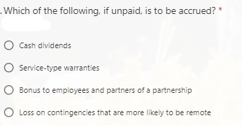 .Which of the following, if unpaid, is to be accrued? *
O Cash dividends
O Service-type warranties
Bonus to employees and partners of a partnership
O Loss on contingencies that are more likely to be remote
