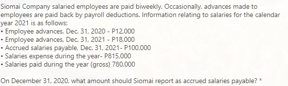 Siomai Company salaried employees are paid biweekly. Occasionally, advances made to
employees are paid back by payroll deductions. Information relating to salaries for the calendar
year 2021 is as follows:
• Employee advances, Dec. 31, 2020 - P12.000
• Employee advances, Dec. 31, 2021 - P18,000
• Accrued salaries payable, Dec. 31, 2021- P100,000
• Salaries expense during the year- P815,000
• Salaries paid during the year (gross) 780,000
On December 31, 2020, what amount should Siomai report as accrued salaries payable? *
