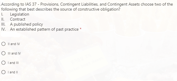According to IAS 37 - Provisions, Contingent Liabilities, and Contingent Assets choose two of the
following that best describes the source of constructive obligation?
Legislation
II. Contract
II. A published policy
IV. An established pattern of past practice *
I.
O Il and IV
O II and IV
O I and II
O I and II
