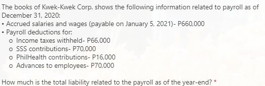 The books of Kwek-Kwek Corp. shows the following information related to payroll as of
December 31, 2020:
• Accrued salaries and wages (payable on January 5, 2021)- P660,000
• Payroll deductions for:
o Income taxes withheld- P66,000
o sSS contributions- P70,000
o PhilHealth contributions- P16,000
o Advances to employees- P70,000
How much is the total liability related to the payroll as of the year-end? *
